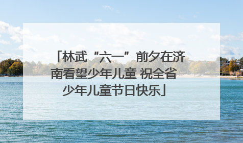 林武“六一”前夕在济南看望少年儿童 祝全省少年儿童节日快乐